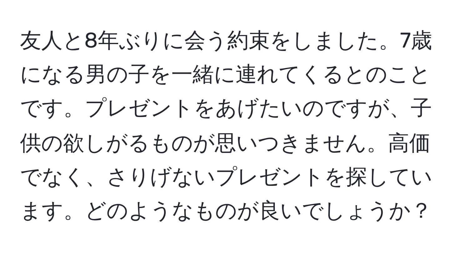 友人と8年ぶりに会う約束をしました。7歳になる男の子を一緒に連れてくるとのことです。プレゼントをあげたいのですが、子供の欲しがるものが思いつきません。高価でなく、さりげないプレゼントを探しています。どのようなものが良いでしょうか？