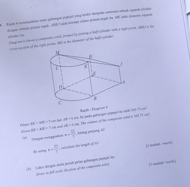 Rajah 4 menunjukkan suatu gabungan pepejal yang terdiri daripada cantuman sebuah separuh silinder 
dengan sebuah prisma tegak. ABKJ ialah keratan rentas prisma tegak itu. MK ialah diameter separuh 
Diagram 4 shows a composite solid, formed by joining a half-cylinder with a right prism. ABKJ is the 
silinder itu. 
cross-section of the right prism. MK is the diameter of the half-cylinder. 
Rajah / Diagram 4 365.75cm^3.
365.75cm^3. 
Diberi BK=MK=7cm dan AB=6cm. Isi padu gabungan pepejal itu ialah 
Given BK=MK=7cm and AB=6cm. The volume of the composite solid is 
(a) Dengan menggunkan π = 22/7  , hitung panjang AJ. 
[4 markah / marks] 
By using π = 22/7  , calculate the length of AJ. 
(b) Lukis dengan skala penuh pelan gabungan pepejal itu. 
Draw to full scale the plan of the composite solid. 
[3 markah / marks]