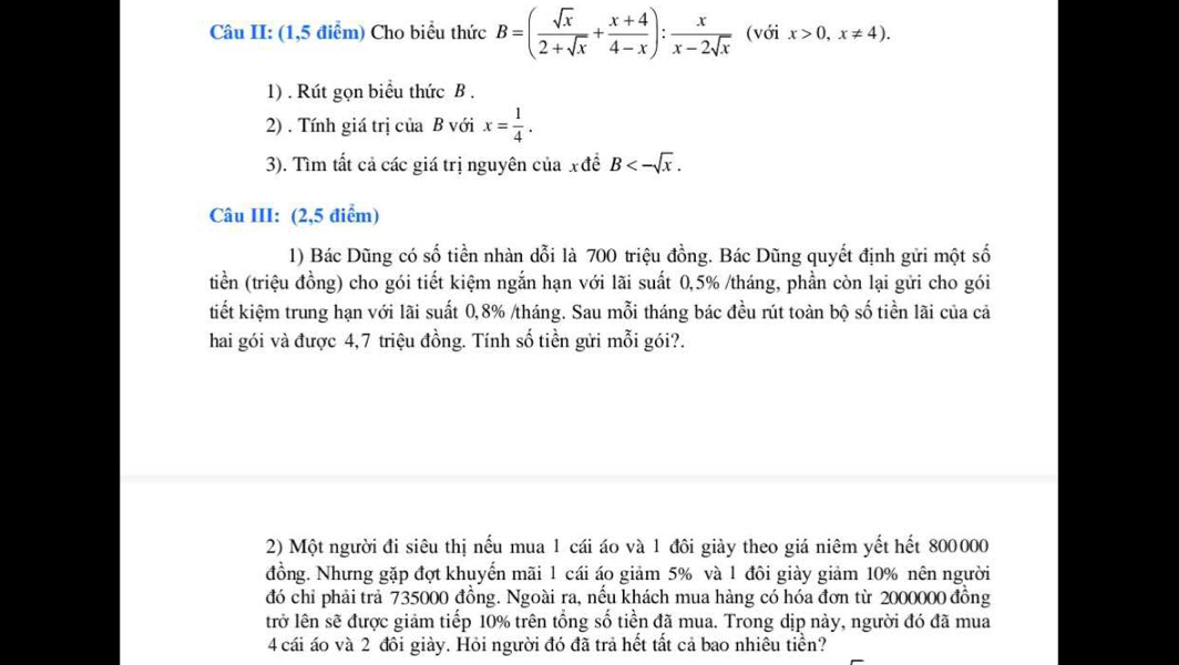 Câu II: (1,5 điểm) Cho biểu thức B=( sqrt(x)/2+sqrt(x) + (x+4)/4-x ): x/x-2sqrt(x)  (với x>0,x!= 4). 
1) . Rút gọn biểu thức B. 
2) . Tính giá trị của B với x= 1/4 . 
3). Tìm tất cả các giá trị nguyên của xđể B<-sqrt(x). 
Câu III: (2,5 điểm) 
1) Bác Dũng có số tiền nhàn dỗi là 700 triệu đồng. Bác Dũng quyết định gửi một số 
tiền (triệu đồng) cho gói tiết kiệm ngắn hạn với lãi suất 0,5% /tháng, phần còn lại gửi cho gói 
tiết kiệm trung hạn với lãi suất 0, 8% /tháng. Sau mỗi tháng bác đều rút toàn bộ số tiền lãi của cả 
hai gói và được 4,7 triệu đồng. Tính số tiền gửi mỗi gói?. 
2) Một người đi siêu thị nếu mua 1 cái áo và 1 đôi giày theo giá niêm yết hết 800000
đồng. Nhưng gặp đợt khuyến mãi 1 cái áo giảm 5% và 1 đôi giày giảm 10% nên người 
đó chỉ phải trả 735000 đồng. Ngoài ra, nếu khách mua hàng có hóa đơn từ 2000000 đồng 
lrở lên sẽ được giảm tiếp 10% trên tổng số tiền đã mua. Trong dịp này, người đó đã mua 
4 cái áo và 2 đôi giày. Hỏi người đó đã trả hết tất cả bao nhiêu tiển?