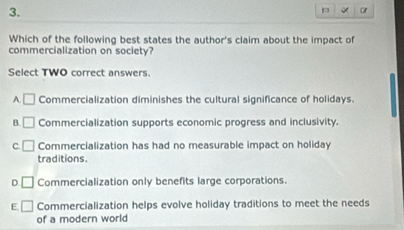 Which of the following best states the author's claim about the impact of
commercialization on society?
Select TWO correct answers.
A. □ Commercialization diminishes the cultural significance of holidays.
B. □ Commercialization supports economic progress and inclusivity.
C. □ Commercialization has had no measurable impact on holiday
traditions.
D □ Commercialization only benefits large corporations.
E. □ Commercialization helps evolve holiday traditions to meet the needs
of a modern world