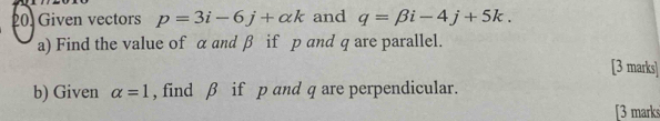 Given vectors p=3i-6j+alpha k and q=beta i-4j+5k. 
a) Find the value of α and β if p and q are parallel. 
[3 marks] 
b) Given alpha =1 , find β if p and q are perpendicular. 
[3 marks