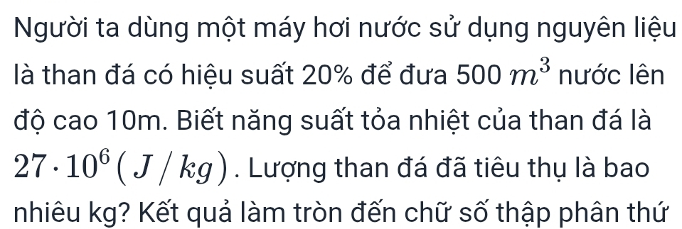 Người ta dùng một máy hơi nước sử dụng nguyên liệu 
là than đá có hiệu suất 20% để đưa 500m^3 nước lên 
độ cao 10m. Biết năng suất tỏa nhiệt của than đá là
27· 10^6(J/kg). Lượng than đá đã tiêu thụ là bao 
nhiêu kg? Kết quả làm tròn đến chữ số thập phân thứ