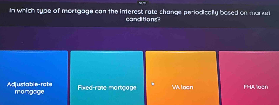 58/61
In which type of mortgage can the interest rate change periodically based on market
conditions?
Adjustable-rate Fixed-rate mortgage VA loan FHA loan
mortgage