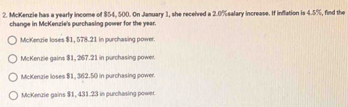 McKenzie has a yearly income of $54, 500. On January 1, she received a 2.0% salary increase. If inflation is 4.5%, find the
change in McKenzie's purchasing power for the year.
McKenzie loses $1, 578.21 in purchasing power.
McKenzie gains $1, 267.21 in purchasing power.
McKenzie loses $1, 362.50 in purchasing power.
McKenzie gains $1, 431.23 in purchasing power.