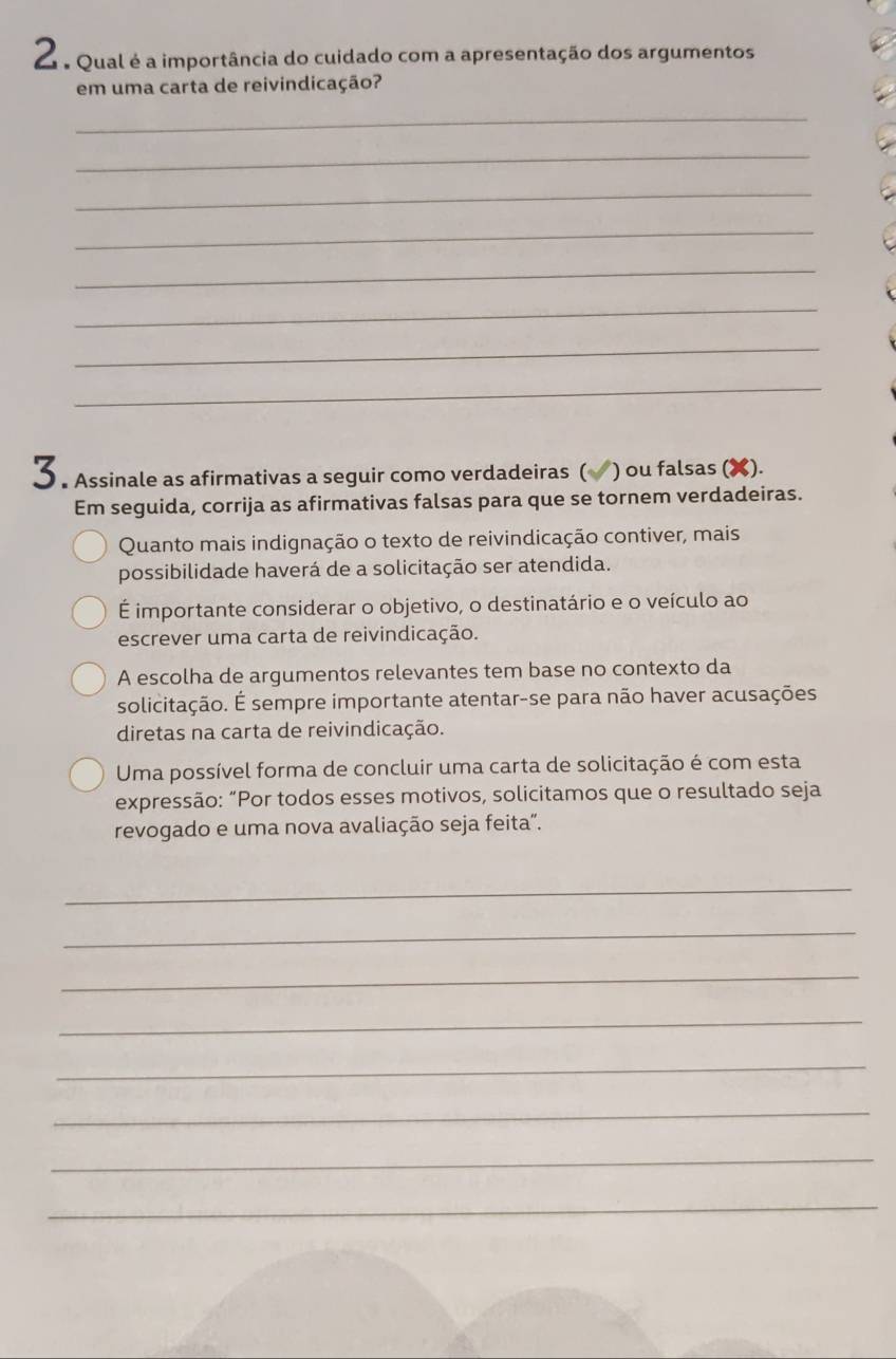 Qual é a importância do cuidado com a apresentação dos argumentos 
em uma carta de reivindicação? 
_ 
_ 
_ 
_ 
_ 
_ 
_ 
_ 
3 . Assinale as afirmativas a seguir como verdadeiras ( (√) ou falsas (✘). 
Em seguida, corrija as afirmativas falsas para que se tornem verdadeiras. 
Quanto mais indignação o texto de reivindicação contiver, mais 
possibilidade haverá de a solicitação ser atendida. 
É importante considerar o objetivo, o destinatário e o veículo ao 
escrever uma carta de reivindicação. 
A escolha de argumentos relevantes tem base no contexto da 
solicitação. É sempre importante atentar-se para não haver acusações 
diretas na carta de reivindicação. 
Uma possível forma de concluir uma carta de solicitação é com esta 
expressão: “Por todos esses motivos, solicitamos que o resultado seja 
revogado e uma nova avaliação seja feita”. 
_ 
_ 
_ 
_ 
_ 
_ 
_ 
_