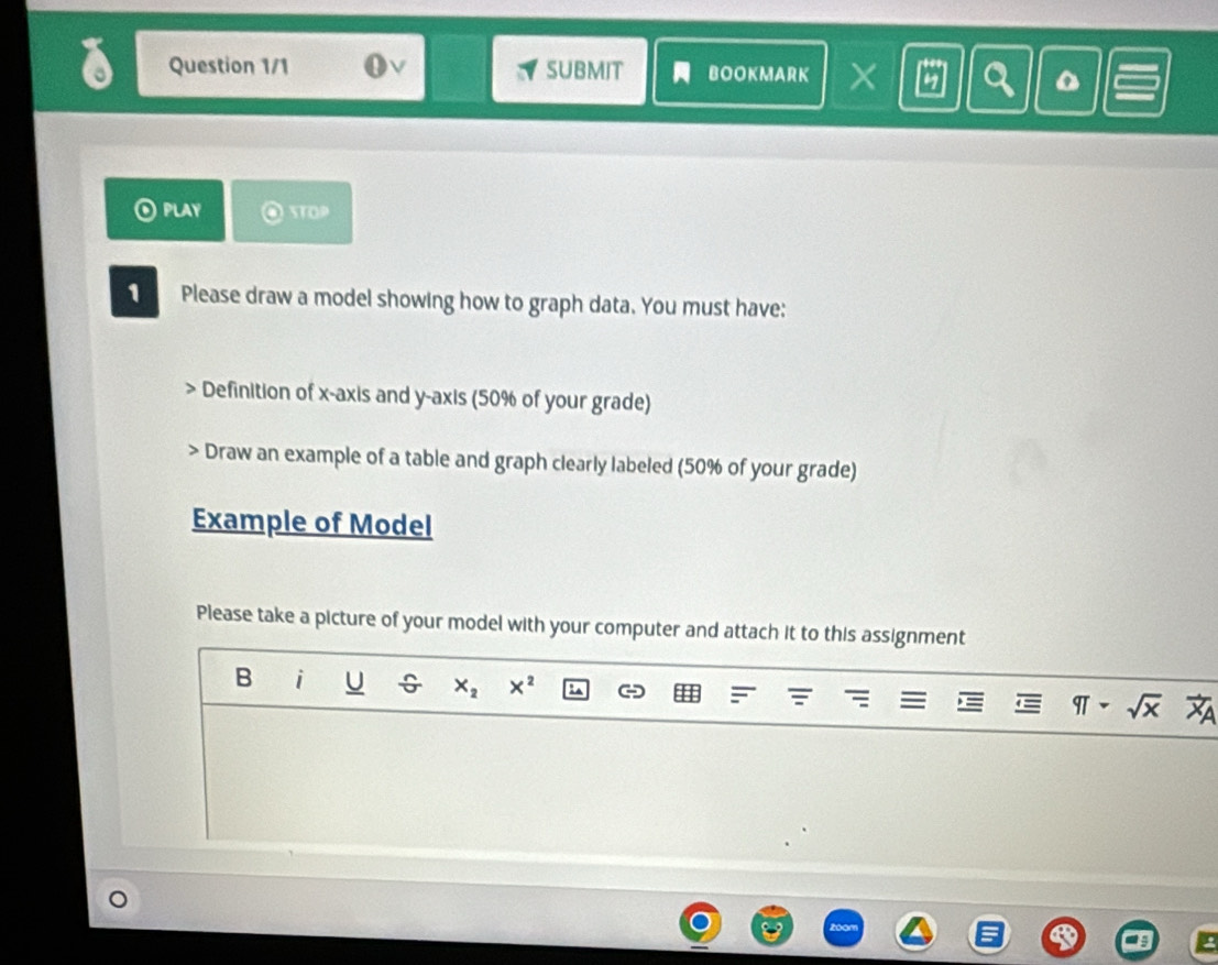 Question 1/1 V SUBMIT BOOKMARK X a 
PLAY STOP 
1 Please draw a model showing how to graph data. You must have: 
Definition of x-axis and y-axis (50% of your grade) 
> Draw an example of a table and graph clearly labeled (50% of your grade) 
Example of Model 
Please take a picture of your model with your computer and attach it to this assignment 
B i U X_2 X^2
qTsim sqrt(x)