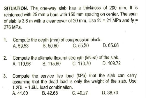 SITUATION. The one-way slab has a thickness of 200 mm. It is
reinforced with 25 mm øbars with 150 mm spacing on center. The span
of slab is 3.6 m with a clear cover of 20 mm. Use fc'=21MPa and fy=
276 MPa.
1. Compute the depth (mm) of compression block.
A. 59.53 B. 50.60 C. 55.30 D. 65.06
2. Compute the ultimate flexural strength (kN-m) of the slab.
A. 119.96 B. 115.60 C. 113.70 D. 109.72
3. Compute the service live load (kPa) that the slab can carry
assuming that the dead load is only the weight of the slab. Use
1.2DL+1.6LL load combination.
A. 41.00 B. 42.68 C. 40.27 D. 38.73