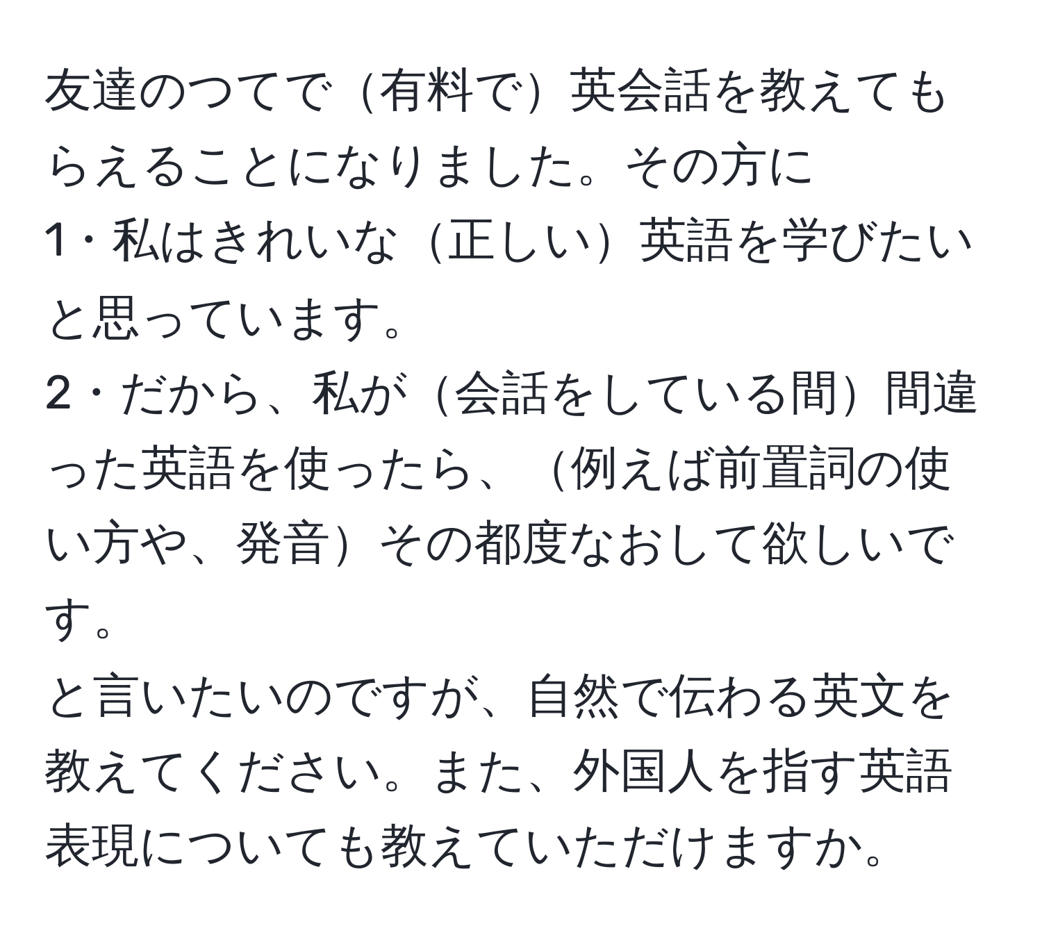 友達のつてで有料で英会話を教えてもらえることになりました。その方に
1・私はきれいな正しい英語を学びたいと思っています。
2・だから、私が会話をしている間間違った英語を使ったら、例えば前置詞の使い方や、発音その都度なおして欲しいです。
と言いたいのですが、自然で伝わる英文を教えてください。また、外国人を指す英語表現についても教えていただけますか。