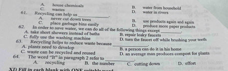 C. wastes A. house chemicals
D. water in rivers B. water from household
61. Recycling can help us A. never cut down trees
.
C. place garbage bins easily B. use products again and again
62. In order to save water, we can do all of the following things except D. produce more paper products
A. take short showers instead of baths
C. fully use the washing machine B. repair leaky faucets
_
63. Recycling helps to reduce waste because D. turn the faucet off while brushing your teeth
A. plants need to develop B. a person can do it in his home
C. waste can be recycled and reused D. an average man produces compost for plants
64. The word “It” in paragraph 2 refer to B. the number C. cutting down D. effort
A. recycling