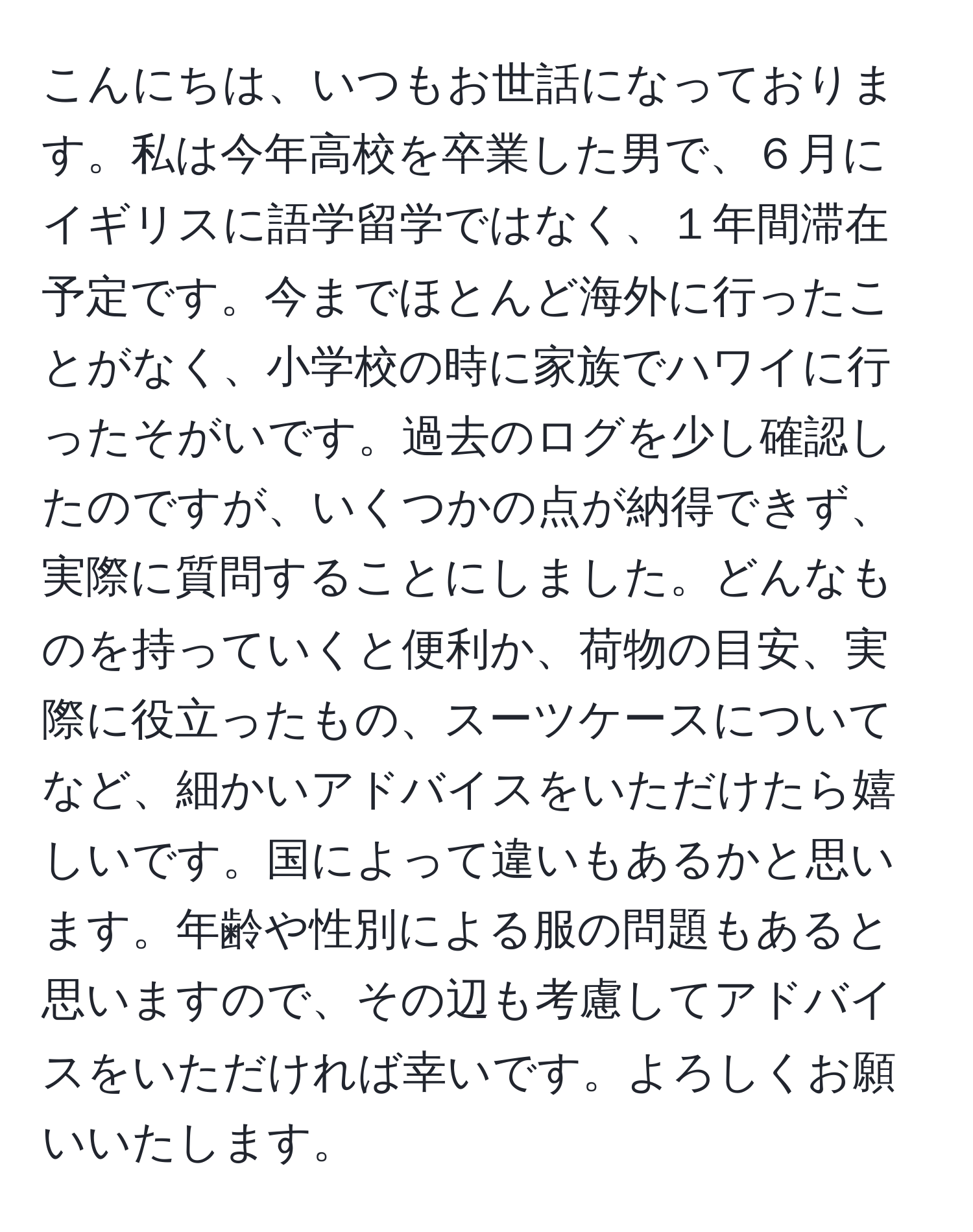 こんにちは、いつもお世話になっております。私は今年高校を卒業した男で、６月にイギリスに語学留学ではなく、１年間滞在予定です。今までほとんど海外に行ったことがなく、小学校の時に家族でハワイに行ったそがいです。過去のログを少し確認したのですが、いくつかの点が納得できず、実際に質問することにしました。どんなものを持っていくと便利か、荷物の目安、実際に役立ったもの、スーツケースについてなど、細かいアドバイスをいただけたら嬉しいです。国によって違いもあるかと思います。年齢や性別による服の問題もあると思いますので、その辺も考慮してアドバイスをいただければ幸いです。よろしくお願いいたします。