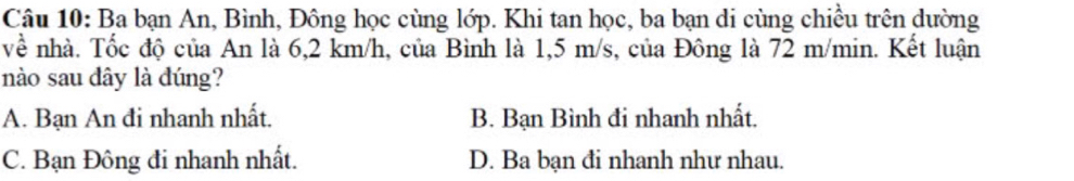 Ba bạn An, Bình, Đông học cùng lớp. Khi tan học, ba bạn di cùng chiều trên dường
về nhà. Tốc độ của An là 6,2 km/h, của Bình là 1,5 m/s, của Đông là 72 m/min. Kết luận
nào sau dây là dúng?
A. Bạn An đi nhanh nhất. B. Bạn Bình đi nhanh nhất.
C. Bạn Đông đi nhanh nhất. D. Ba bạn đi nhanh như nhau.