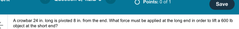 Save 
A crowbar 24 in. long is pivoted 8 in. from the end. What force must be applied at the long end in order to lift a 600 Ib
object at the short end?