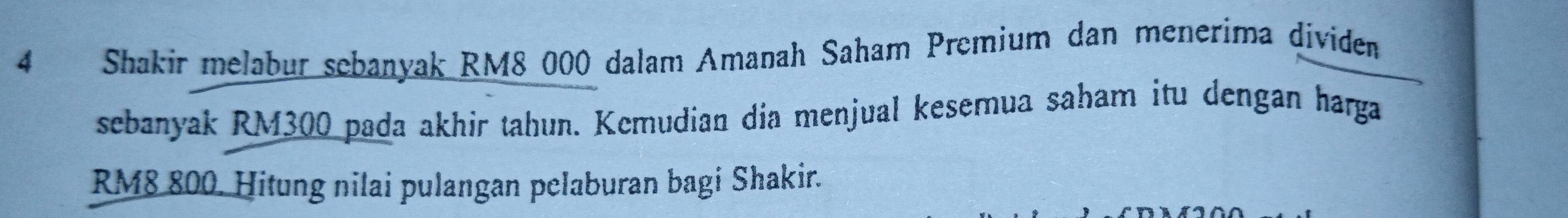 Shakir melabur sebanyak RM8 000 dalam Amanah Saham Premium dan menerima dividen 
sebanyak RM300 pada akhir tahun. Kemudian día menjual kesemua saham itu dengan harga
RM8 800. Hitung nilai pulangan pelaburan bagi Shakir.