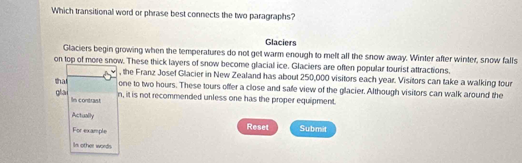 Which transitional word or phrase best connects the two paragraphs?
Glaciers
Glaciers begin growing when the temperatures do not get warm enough to melt all the snow away. Winter after winter, snow falls
on top of more snow. These thick layers of snow become glacial ice. Glaciers are often popular tourist attractions.
, the Franz Josef Glacier in New Zealand has about 250,000 visitors each year. Visitors can take a walking tour
tha
one to two hours. These tours offer a close and safe view of the glacier. Although visitors can walk around the
gla n, it is not recommended unless one has the proper equipment.
In contrast
Actually
For example
Reset Submit
In other words