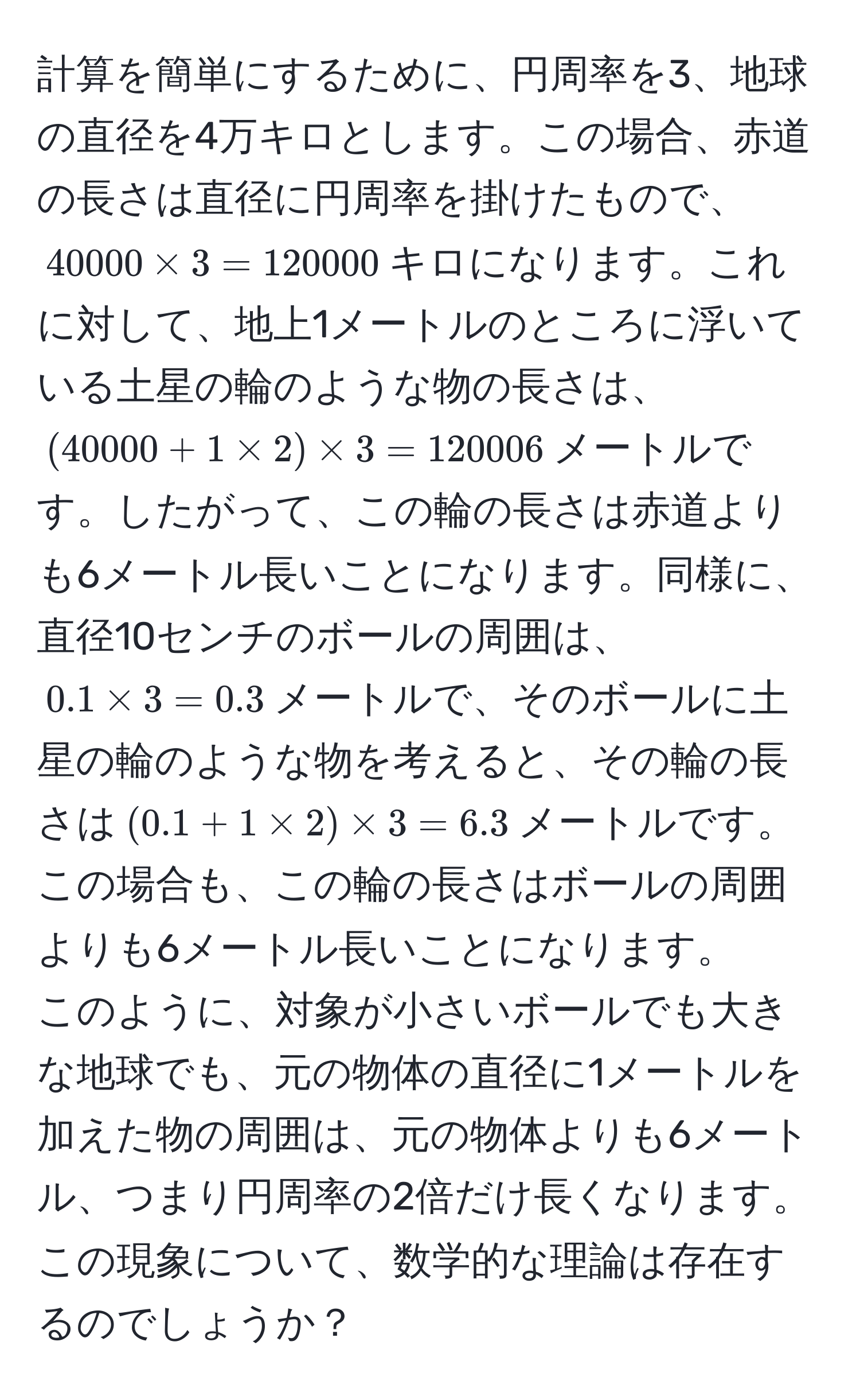 計算を簡単にするために、円周率を3、地球の直径を4万キロとします。この場合、赤道の長さは直径に円周率を掛けたもので、$40000 * 3 = 120000$キロになります。これに対して、地上1メートルのところに浮いている土星の輪のような物の長さは、$(40000 + 1 * 2) * 3 = 120006$メートルです。したがって、この輪の長さは赤道よりも6メートル長いことになります。同様に、直径10センチのボールの周囲は、$0.1 * 3 = 0.3$メートルで、そのボールに土星の輪のような物を考えると、その輪の長さは$(0.1 + 1 * 2) * 3 = 6.3$メートルです。この場合も、この輪の長さはボールの周囲よりも6メートル長いことになります。  
このように、対象が小さいボールでも大きな地球でも、元の物体の直径に1メートルを加えた物の周囲は、元の物体よりも6メートル、つまり円周率の2倍だけ長くなります。この現象について、数学的な理論は存在するのでしょうか？