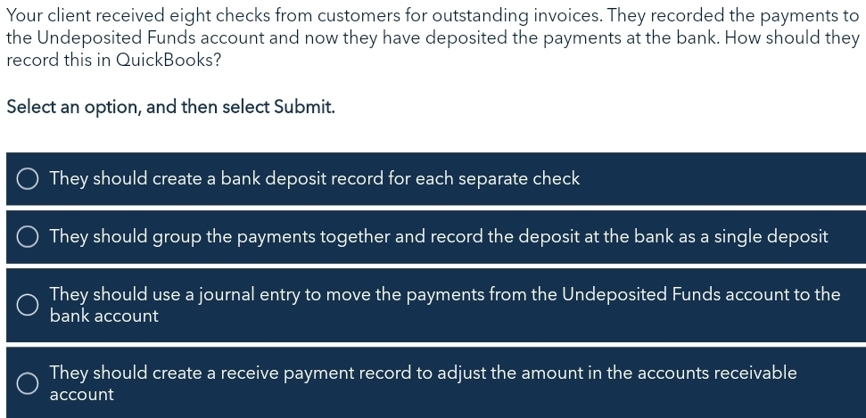 Your client received eight checks from customers for outstanding invoices. They recorded the payments to
the Undeposited Funds account and now they have deposited the payments at the bank. How should they
record this in QuickBooks?
Select an option, and then select Submit.
They should create a bank deposit record for each separate check
They should group the payments together and record the deposit at the bank as a single deposit
They should use a journal entry to move the payments from the Undeposited Funds account to the
bank account
They should create a receive payment record to adjust the amount in the accounts receivable
account