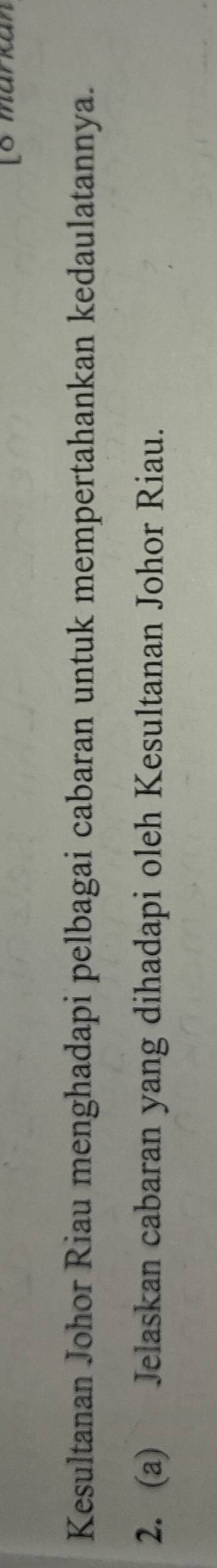 [8 markan 
Kesultanan Johor Riau menghadapi pelbagai cabaran untuk mempertahankan kedaulatannya. 
2. (a) Jelaskan cabaran yang dihadapi oleh Kesultanan Johor Riau.
