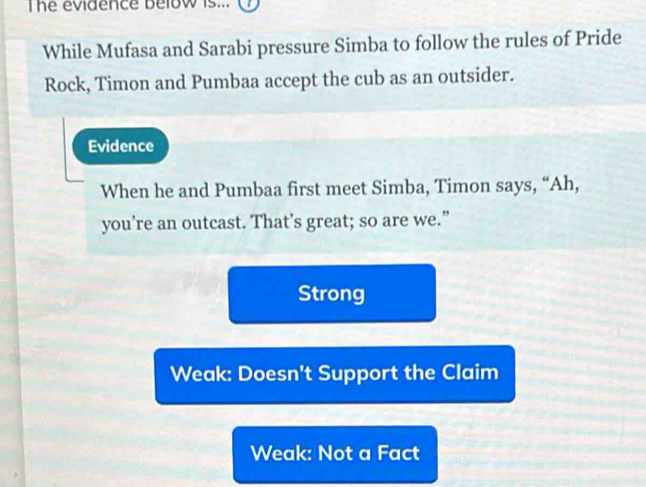 The evidence below is...
While Mufasa and Sarabi pressure Simba to follow the rules of Pride
Rock, Timon and Pumbaa accept the cub as an outsider.
Evidence
When he and Pumbaa first meet Simba, Timon says, “Ah,
you’re an outcast. That’s great; so are we.”
Strong
Weak: Doesn't Support the Claim
Weak: Not a Fact