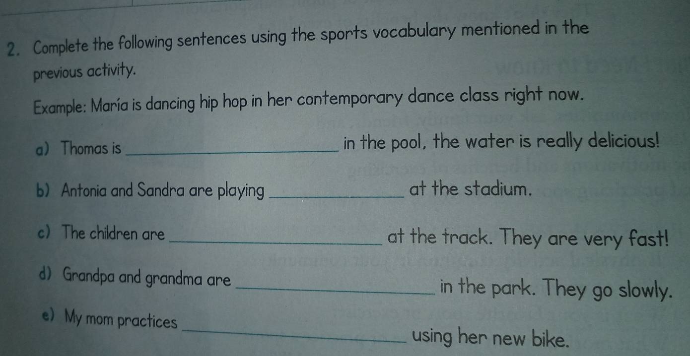 Complete the following sentences using the sports vocabulary mentioned in the 
previous activity. 
Example: María is dancing hip hop in her contemporary dance class right now. 
a) Thomas is _in the pool, the water is really delicious! 
b) Antonia and Sandra are playing _at the stadium. 
c) The children are _at the track. They are very fast! 
d) Grandpa and grandma are _in the park. They go slowly. 
_ 
e) My mom practices 
using her new bike.