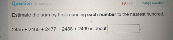 Question (ID 10030079) Change Question 
Estimate the sum by first rounding each number to the nearest hundred.
2455+2466+2477+2488+2499 is about □.