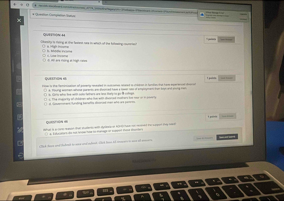 Sd Sprage is Lue
Question Completion Status: =ng Cne g ke v Ko 
QUESTION 44
1 points 
Obesity is rising at the fastest rate in which of the following countries?
a. High income
b. Middle income
c. Low income
d. All are rising at high rates
QUESTION 45 1 points K 
How is the feminization of poverty revealed in outcomes related to children in families that have experienced divorce?
a. Young women whose parents are divorced have a lower rate of employment than boys and young men.
b. Girls who live with solo fathers are less likely to go to college.
c. The majority of children who live with divorced mothers live near or in poverty.
d. Government funding benefits divorced men who are parents.
QUESTION 46 1 points ==vs Arrive
What is a core reason that students with dyslexia or ADHD have not received the support they need?
a. Educators do not know how to manage or support those disorders
Click Save and Submit to save and submit. Click Save All Answers to save all answers. Save and Suhmit
Me Sool
asc 8 9 o
^