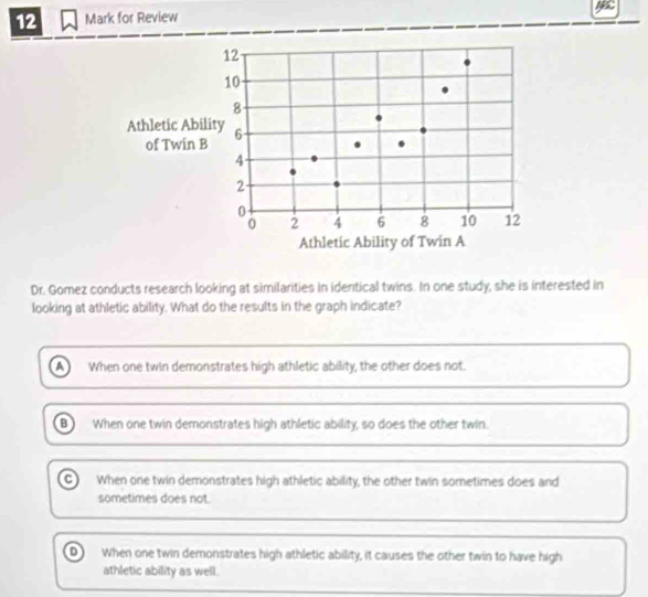 for Review
Dr. Gomez conducts research looking at similarities in identical twins. In one study, she is interested in
looking at athletic ability. What do the results in the graph indicate?
a When one twin demonstrates high athletic ability, the other does not.
B When one twin demonstrates high athletic ability, so does the other twin.
C) When one twin demonstrates high athletic ability, the other twin sometimes does and
sometimes does not.
D When one twin demonstrates high athletic ability, it causes the other twin to have high
athletic ability as well.