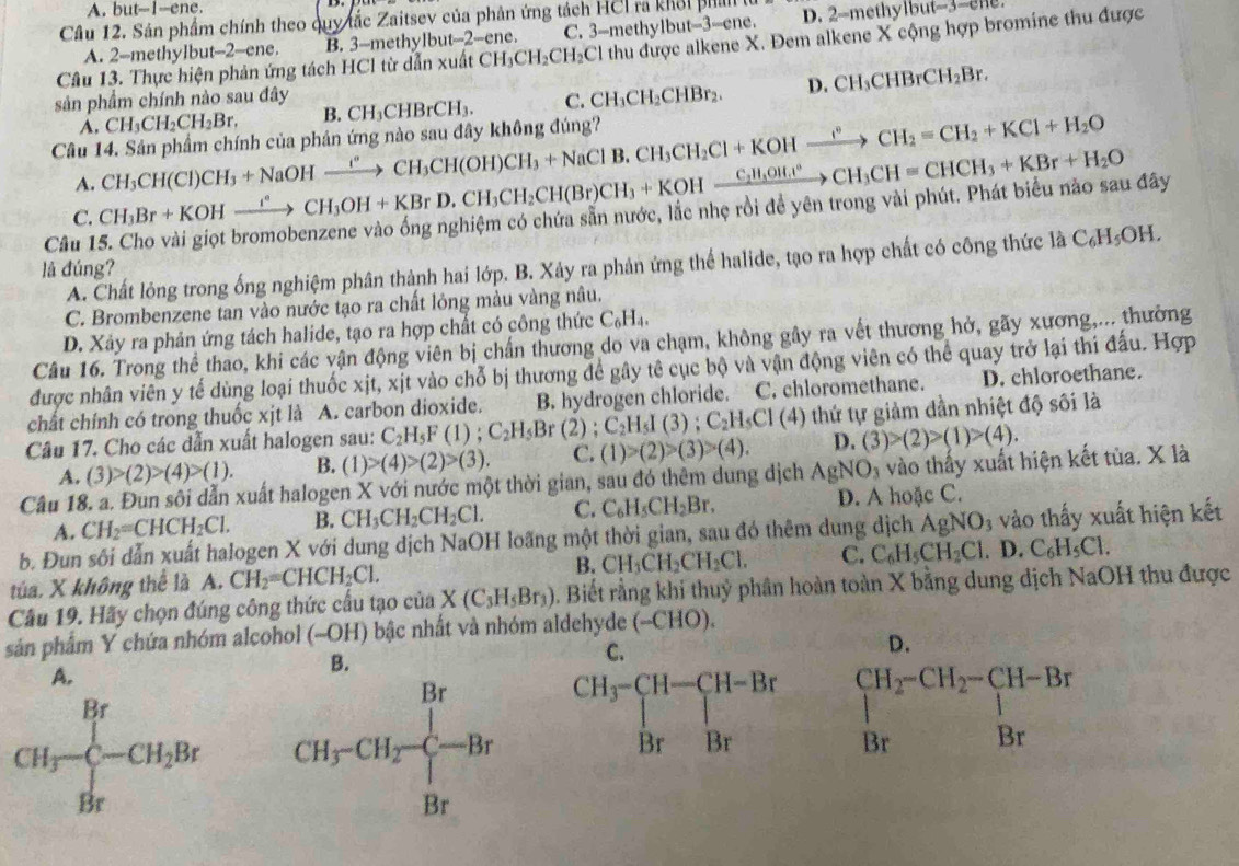 A. but--1-ene.
Câu 12. Sân phẩm chính theo quy tắc Zaitsev của phản ứng tách HCI ra khổi phả D. 2-methylbut-3-ene
A. 2--methylbut--2-ene. B. 3-methylbut-2-ene. C. 3-methylbut-3-ene.
Câu 13. Thực hiện phản ứng tách HCl từ dẫn xuất CH_3CH_2CH_2C Cl thu được alkene X. Đem alkene X cộng hợp bromine thu được
sản phẩm chính nào sau đây CH_3CHBrCH_3. C. CH_3CH_2CHBr_2. D. CH_3CHBrCH_2Br.
B.
A.
Câu 14. Sản phẩm chính của phản ứng nào sau đây không đúng? CH_3CH(Cl)CH_3+NaOHxrightarrow ?^circ CH_3CH(OH)CH_3+NaClB.CH_3CH_2Cl+KOHxrightarrow I°CH_2=CH_2+KCl+H_2O CH_3CH_2CH_2Br.
A.
Cầu 15. Cho vài giọt bromobenzene vào ống nghiệm có chứa sẵn nước, lắc nhẹ rồi để yên trong vài phút. Phát biểu nào sau đây CH_3Br+KOHxrightarrow I°CH_3OH+KBrD.CH_3CH_2CH(Br)CH_3+KOHxrightarrow C_2H_3OH.CH=CHCH_3+KBr+H_2O
C.
A. Chất lỏng trong ống nghiệm phân thành hai lớp. B. Xảy ra phản ứng thể halide, tạo ra hợp chất có công thức là C_6H_5OH.
là đúng?
C. Brombenzene tan vào nước tạo ra chất lỏng màu vàng nâu.
D. Xảy ra phản ứng tách halide, tạo ra hợp chất có công thức C_6H_4.
Câu 16. Trong thể thao, khi các vận động viên bị chấn thương do va chạm, không gây ra vết thương hở, gãy xương,... thường
được nhân viên y tế dùng loại thuốc xịt, xịt vào chỗ bị thương để gây tê cục bộ và vận động viên có thể quay trở lại thi đấu. Hợp
chất chính có trong thuốc xịt là A. carbon dioxide. B. hydrogen chloride. C. chloromethane. D. chloroethane.
Câu 17. Cho các dẫn xuất halogen sau: C_2H_5F(1);C_2H_5Br(2);C_2H_5I(3);C_2H_5CI(4) thứ tự giảm đần nhiệt độ sôi là
A. (3)>(2)>(4)>(1). B. (1)>(4)>(2)>(3). C. (1)>(2)>(3)>(4). D. (3)>(2)>(1)>(4).
Câu 18. a. Đun sôi dẫn xuất halogen X với nước một thời gian, sau đó thêm dung dịch AgNO_3 vào thấy xuất hiện kết tủa. X là
A. CH_2=CHCH_2Cl. B. CH_3CH_2CH_2Cl. C. C_6H_5CH_2Br. D. A hoặc C.
b. Đun sôi dẫn xuất halogen X với dung dịch NaOH loãng một thời gian, sau đó thêm dung dịch AgNO_3 3 vào thấy xuất hiện kết
túa. X không thể là A. CH_2=CHCH_2Cl. B. CH_3CH_2CH_2Cl. C. C_6H_5CH_2Cl. .D C_6H_5Cl.
Câu 19. Hãy chọn đúng công thức cầu tạo của X(C_3H_5Br_3) 0. Biết rằng khi thuỷ phân hoàn toàn X bằng dung địch NaOH thu được
sản phẩm Y chứa nhóm alcohol (-OH) bậc nhất và nhóm aldehyde ( (-CHO)
B.
D.
A.
CH_3-CH_2Br beginarrayr CH_2-CH_2-CH-Br Brendarray