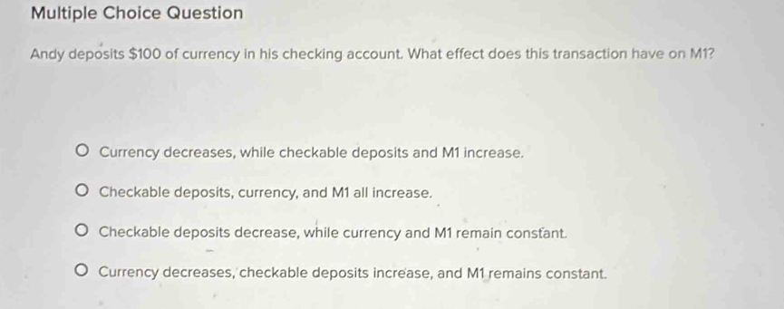 Question
Andy deposits $100 of currency in his checking account. What effect does this transaction have on M1?
Currency decreases, while checkable deposits and M1 increase.
Checkable deposits, currency, and M1 all increase.
Checkable deposits decrease, while currency and M1 remain constant.
Currency decreases, checkable deposits increase, and M1 remains constant.