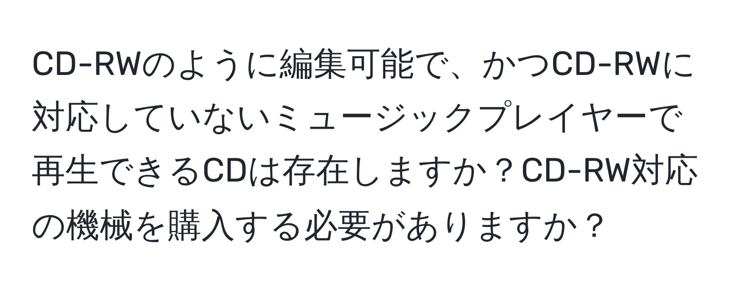 CD-RWのように編集可能で、かつCD-RWに対応していないミュージックプレイヤーで再生できるCDは存在しますか？CD-RW対応の機械を購入する必要がありますか？