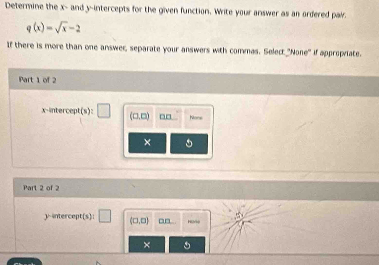 Determine the x - and 3 ~intercepts for the given function. Write your answer as an ordered pair.
q(x)=sqrt(x)-2
If there is more than one answer, separate your answers with commas. Select "None" if appropriate.
Part 1 of 2
x-intercept(s): □ □ (□ ,□ ) □,□. Nons
×
Part 2 of 2
y-intercept(s): □ (□ ,□ ) □□... None
×