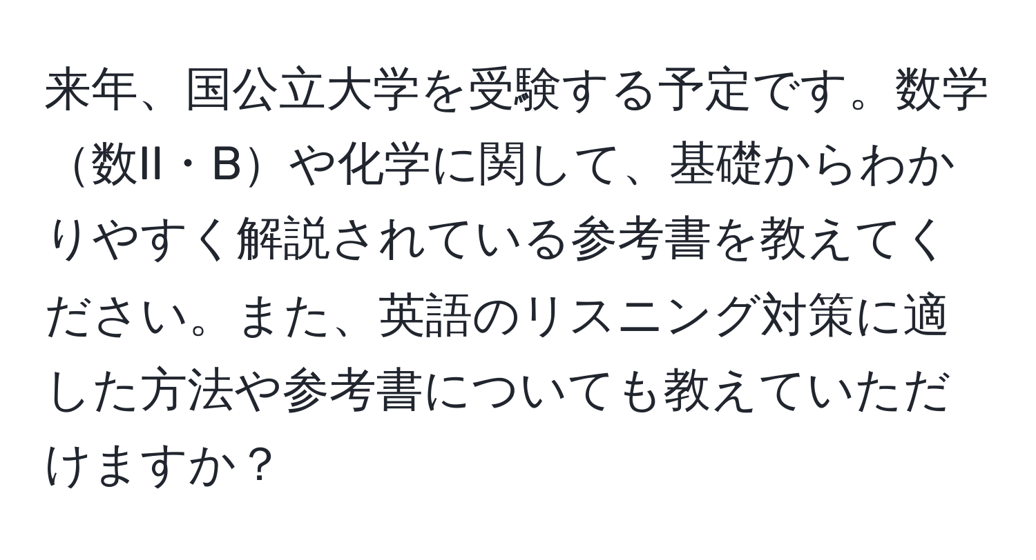 来年、国公立大学を受験する予定です。数学数II・Bや化学に関して、基礎からわかりやすく解説されている参考書を教えてください。また、英語のリスニング対策に適した方法や参考書についても教えていただけますか？