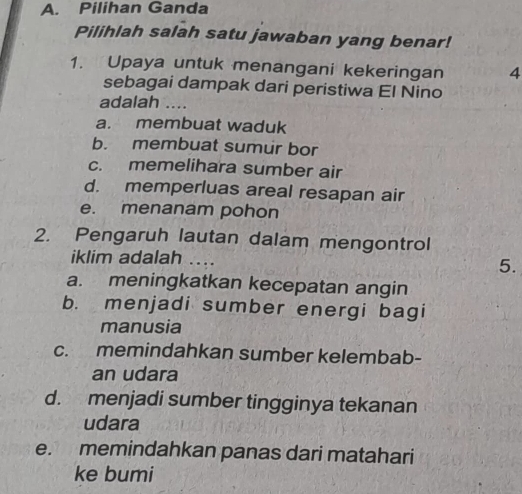 Pilihan Ganda
Pilihlah salah satu jawaban yang benar!
1. Upaya untuk menangani kekeringan 4
sebagai dampak dari peristiwa El Nino
adalah …...
a. membuat waduk
b. membuat sumur bor
c. memelihara sumber air
d. memperluas areal resapan air
e. menanam pohon
2. Pengaruh lautan dalam mengontrol
iklim adalah ....
5.
a. meningkatkan kecepatan angin
b. menjadi sumber energi bagi
manusia
c. memindahkan sumber kelembab-
an udara
d. menjadi sumber tingginya tekanan
udara
e. memindahkan panas dari matahari
ke bumi