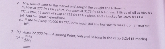 Mrs. Nkenti went to the market and bought the bought the following:
6 shirts at 277 frs CFA a shirt, 7 dresses at 3175 frs CFA a dress, 3 litres of oil at 985 frs
CFA a litre, 11 piees of soap at 225 frs CFA a piece, and a bucket for 1925 frs CFA. 
(a) Find her total expenditure. 
(b) If she had only 30,000 frs CFA, how much did she borrow to make up her market 
bill? 
3. (a) Share 72,900 frs CFA among Peter, Suh and Besong in the ratio 3:2:4 (5 marks) 
(b) +beginarrayr 342_5 423_5 hline endarray