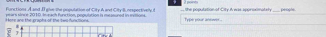 9 2 points 
Functions A and B give the population of City A and City B, respectively, , the population of City A was approximately _people.
years since 2010. In each function, population is measured in millions. 
Here are the graphs of the two functions. Type your answer... 
8 
2 7 Citu à