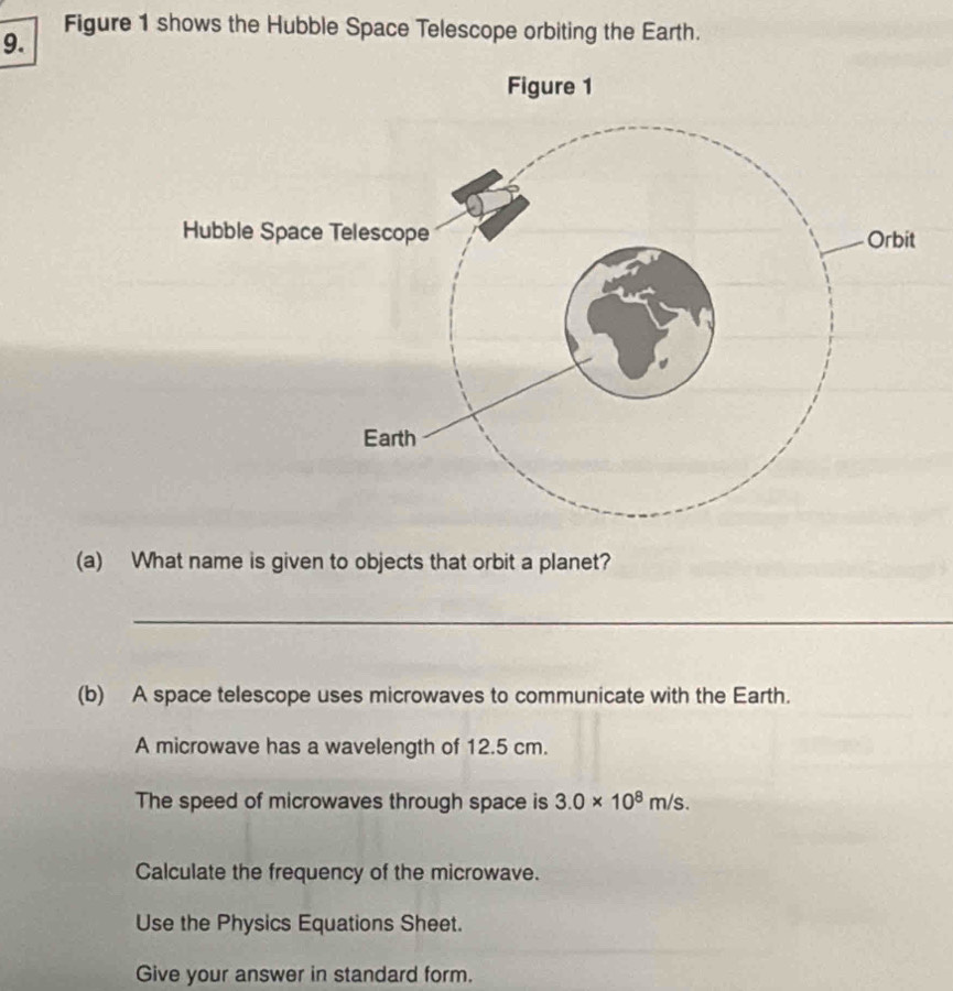 Figure 1 shows the Hubble Space Telescope orbiting the Earth. 
(a) What name is given to objects that orbit a planet? 
_ 
(b) A space telescope uses microwaves to communicate with the Earth. 
A microwave has a wavelength of 12.5 cm. 
The speed of microwaves through space is 3.0* 10^8m/s. 
Calculate the frequency of the microwave. 
Use the Physics Equations Sheet. 
Give your answer in standard form.