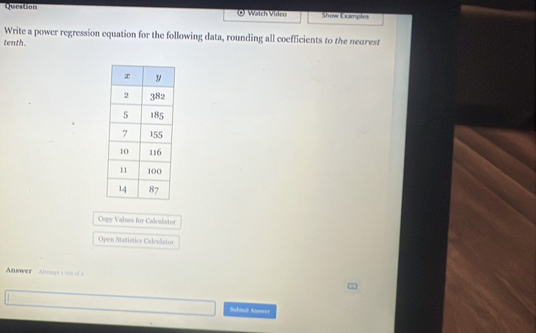 Question Watch Video Show Examples 
Write a power regression equation for the following data, rounding all coefficients to the nearest 
tenth. 
Copy Values for Calculator 
Open Statistics Calculator 
Answer Attempt a out of 2 
Suhmit Arvower