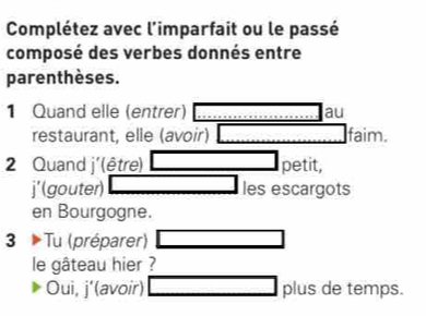 Complétez avec l'imparfait ou le passé 
composé des verbes donnés entre 
parenthèses. 
1 Quand elle (entrer) au 
restaurant, elle (avoir) faim. 
2 Quand j'(être) petit, 
j'(gouter) les escargots 
en Bourgogne. 
3 Tu (préparer) 
le gâteau hier ? 
Oui, j’(avoir) plus de temps.