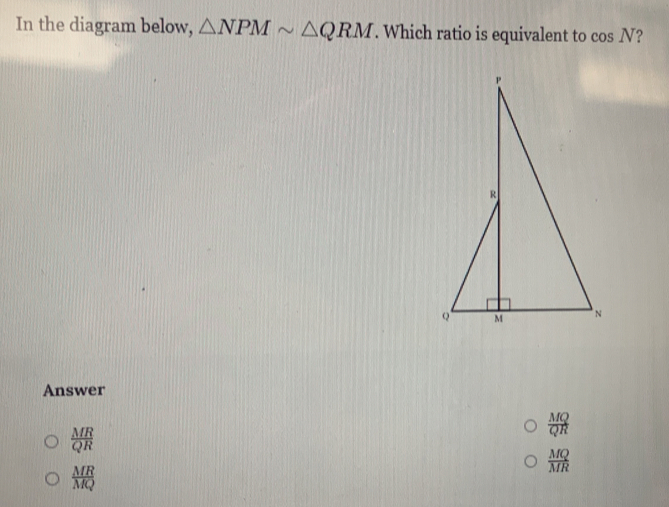 In the diagram below, △ NPMsim △ QRM. Which ratio is equivalent to cos N ?
Answer
 MQ/QR 
 MR/QR 
 MQ/MR 
 MR/MQ 