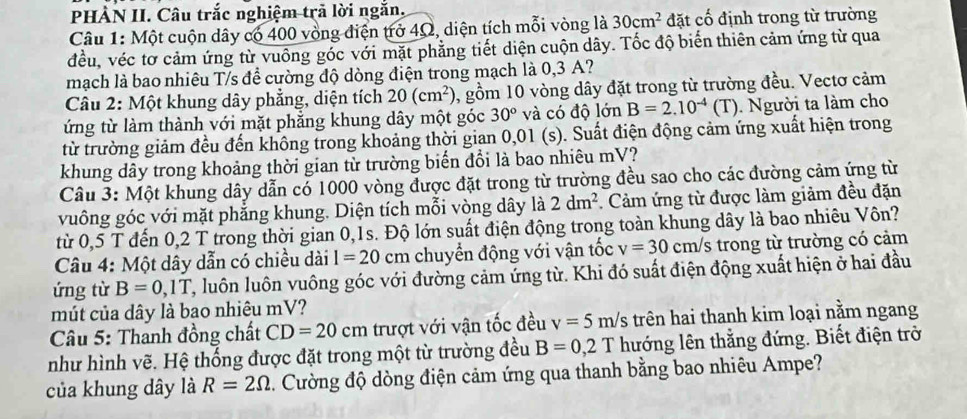 PHÀN II. Câu trắc nghiệm trả lời ngắn.
Câu 1: Một cuộn dây có 400 vòng điện trở 4Ω, diện tích mỗi vòng là 30cm^2 đặt cố định trong từ trường
đều, véc tơ cảm ứng từ vuồng gốc với mặt phẳng tiết diện cuộn dây. Tốc độ biến thiên cảm ứng từ qua
mạch là bao nhiêu T/s để cường độ dòng điện trong mạch là 0,3 A?
Câu 2: Một khung dây phẳng, diện tích 20(cm^2) 0, gồm 10 vòng dây đặt trong từ trường đều. Vectơ cảm
ứng từ làm thành với mặt phẳng khung dây một góc 30° và có độ lớn B=2.10^(-4)(T). Người ta làm cho
từ trường giảm đều đến không trong khoảng thời gian 0,01 (s). Suất điện động cảm ứng xuất hiện trong
khung dây trong khoảng thời gian từ trường biển đổi là bao nhiêu mV?
Câu 3: Một khung dây dẫn có 1000 vòng được đặt trong từ trường đều sao cho các đường cảm ứng từ
vuông góc với mặt phẳng khung. Diện tích mỗi vòng dây là 2dm^2 :. Cảm ứng từ được làm giảm đều đặn
từ 0,5 T đến 0,2 T trong thời gian 0,1s. Độ lớn suất điện động trong toàn khung dây là bao nhiêu Vôn?
Câu 4: Một dây dẫn có chiều dài I=20cm chuyển động với vận tốc v=30cm/s trong từ trường có cảm
ứng từ B=0,1T C, luôn luôn vuông góc với đường cảm ứng từ. Khi đó suất điện động xuất hiện ở hai đầu
mút của dây là bao nhiêu mV?
* Câu 5: Thanh đồng chất CD=20cm trượt với vận tốc đều v=5m/s trên hai thanh kim loại nằm ngang
như hình vẽ. Hệ thống được đặt trong một từ trường đều B=0,2T hướng lên thắng đứng. Biết điện trở
của khung dây là R=2Omega. Cường độ dòng điện cảm ứng qua thanh bằng bao nhiêu Ampe?