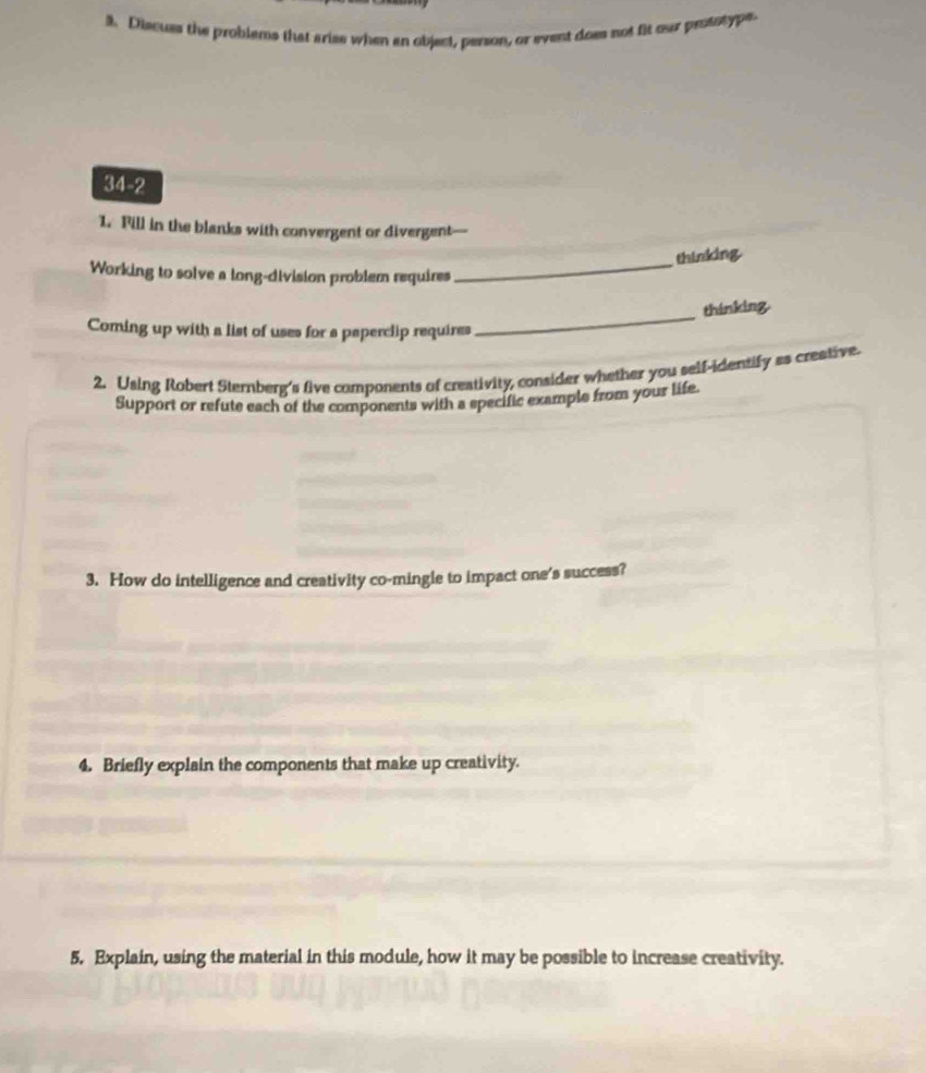 Discuss the problems that arise when an object, person, or event does not fit our prosotype 
34-2 
1. Fill in the blanks with convergent or divergent— 
_ 
thinking 
Working to solve a long-division problem requires 
thinking 
Coming up with a list of uses for s paperclip requires 
_ 
2. Using Robert Sternberg's five components of creativity, consider whether you self-identify aa creative. 
Support or refute each of the components with a specific example from your life. 
3. How do intelligence and creativity co-mingle to impact one's success? 
4. Briefly explain the components that make up creativity. 
5. Explain, using the material in this module, how it may be possible to increase creativity.