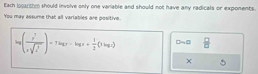 Each logarithm should involve only one variable and should not have any radicals or exponents.
You may assume that all variables are positive.
log ( y^7/xsqrt(z^3) )=7log y-log x+ 1/2 (3log z)
□ log □  □ /□  
×