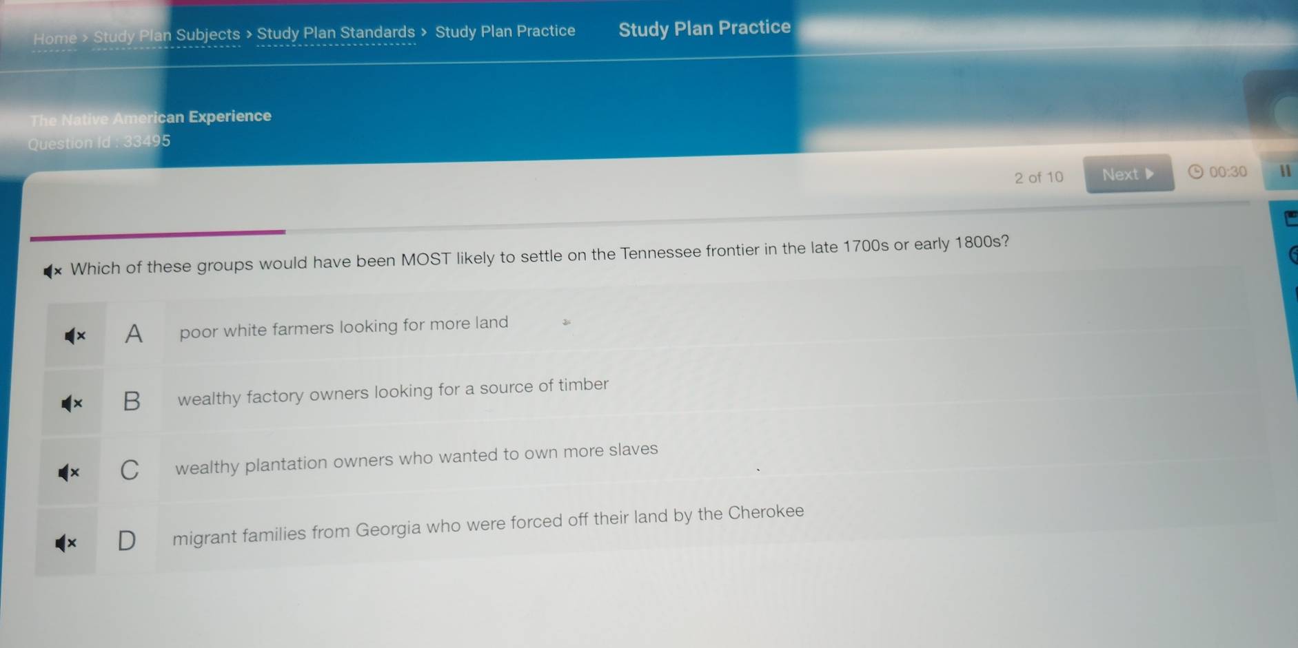 Home > Study Plan Subjects > Study Plan Standards > Study Plan Practice Study Plan Practice
The Native American Experience
Question Id : 33495
2 of 10 Next▶ 00:30 
Which of these groups would have been MOST likely to settle on the Tennessee frontier in the late 1700s or early 1800s?
A poor white farmers looking for more land
B wealthy factory owners looking for a source of timber
wealthy plantation owners who wanted to own more slaves
migrant families from Georgia who were forced off their land by the Cherokee