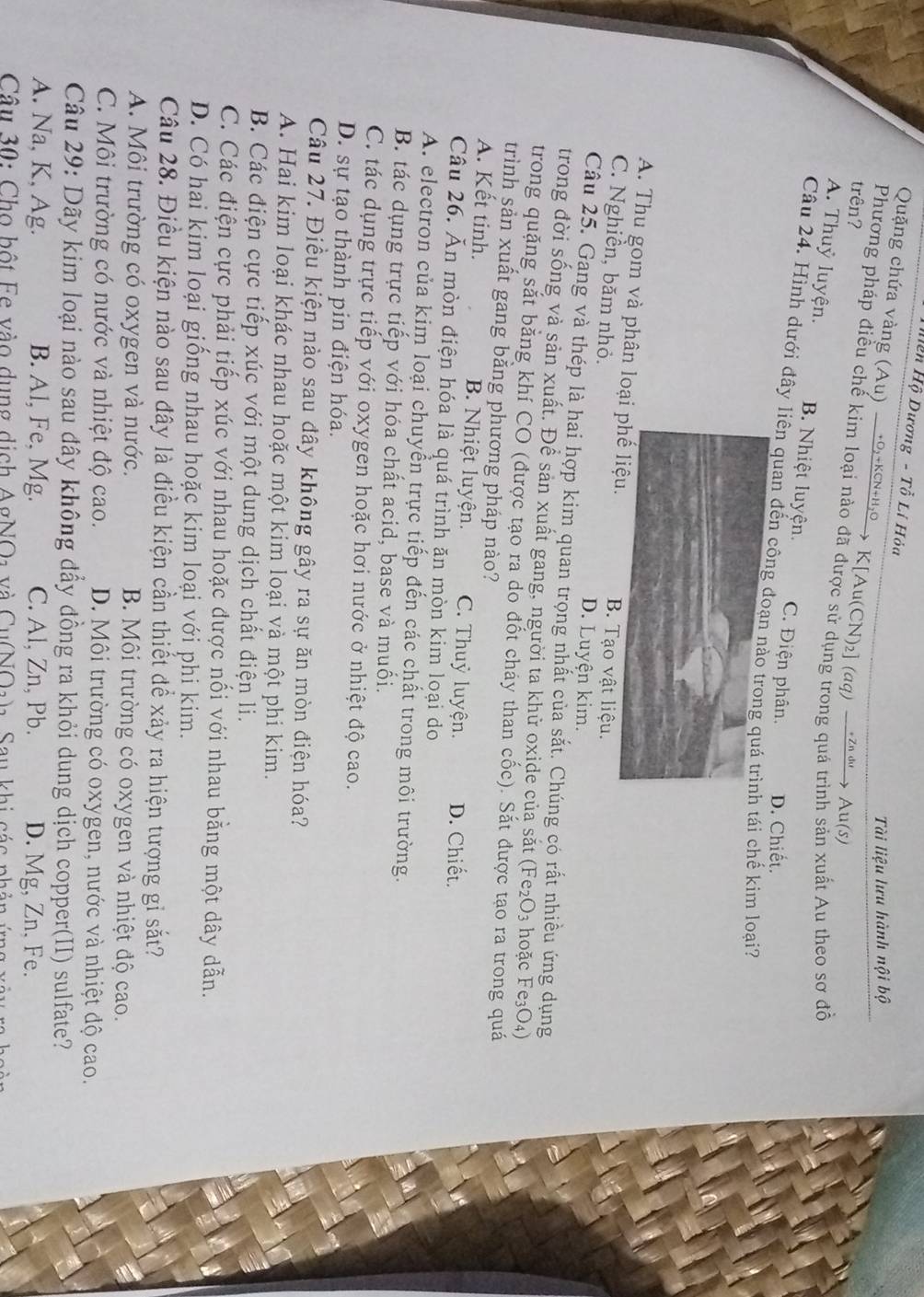 Hện Hộ Dương - Tỗ Lí Hỏa
Tài liệu lưu hành nội bộ
Quặng chứa vàng (Au) →→o,+kcn+н₁→ K[Au(CN)₂] (aq) →n |→ Au(s)
trên?
Phương pháp điều chế kim loại nào đã được sử dụng trong quá trình sản xuất Au theo sơ đỗ
A. Thuỷ luyện. B. Nhiệt luyện. C. Điện phân. D. Chiết.
Câu 24. Hình dưới đây liên quan đến côngtái chế kim loại?
A. Thu gom và phân loạTạo vật liệu.
C. Nghiễn, băm nhỏ.
D. Luyện kim.
Câu 25. Gang và thép là hai hợp kim quan trọng nhất của sắt. Chúng có rất nhiều ứng dụng
trong đời sống và sản xuất. Để sản xuất gang, người ta khử oxide của sắt  (Fe2O3 hoặc Fe3O4)
trong quặng sắt bằng khí CO (được tạo ra do đốt cháy than cốc). Sắt được tạo ra trong quá
trình sản xuất gang bằng phương pháp nào?
A. Kết tinh. B. Nhiệt luyện. C. Thuỷ luyện. D. Chiết.
Câu 26. Ăn mòn điện hóa là quá trình ăn mòn kim loại do
A. electron của kim loại chuyển trực tiếp đến các chất trong môi trường.
B. tác dụng trực tiếp với hóa chất acid, base và muối.
C. tác dụng trực tiếp với oxygen hoặc hơi nước ở nhiệt độ cao.
D. sự tạo thành pin điện hóa.
Câu 27. Điều kiện nào sau đây không gây ra sự ăn mòn điện hóa?
A. Hai kim loại khác nhau hoặc một kim loại và một phi kim.
B. Các điện cực tiếp xúc với một dung dịch chất điện li.
C. Các điện cực phải tiếp xúc với nhau hoặc được nối với nhau bằng một dây dẫn.
D. Có hai kim loại giống nhau hoặc kim loại với phi kim.
Câu 28. Điều kiện nào sau đây là điều kiện cần thiết để xảy ra hiện tượng gỉ sắt?
A. Môi trường có oxygen và nước. B. Môi trường có oxygen và nhiệt độ cao.
C. Môi trường có nước và nhiệt độ cao. D. Môi trường có oxygen, nước và nhiệt độ cao.
Câu 29: Dãy kim loại nào sau đây không đẩy đồng ra khỏi dung dịch copper(II) sulfate?
A. Na, K, Ag. B. Al, Fe, Mg. C. Al, Zn, Pb. D. Mg, Zn, Fe.
Câu 30: Cho bột Ee vào dụng dịch AgNO1 và Cu(NO1)a, Sau khi các phản