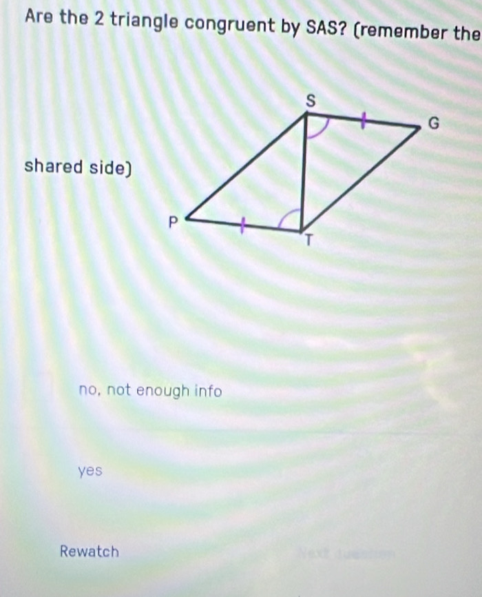 Are the 2 triangle congruent by SAS? (remember the
shared side)
no, not enough info
yes
Rewatch