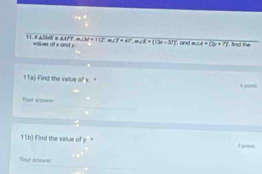 △ JMK △ APT, m∠ M=(12°, m∠ Y=41°, m∠ K=(13x-37)^circ  , and m∠ A=(2y+7)^circ  , find the 
volues of x and y
11a) Find the value of x " 6 psimes
Your answer 
11b) Find the value of y * S points 
Your answer