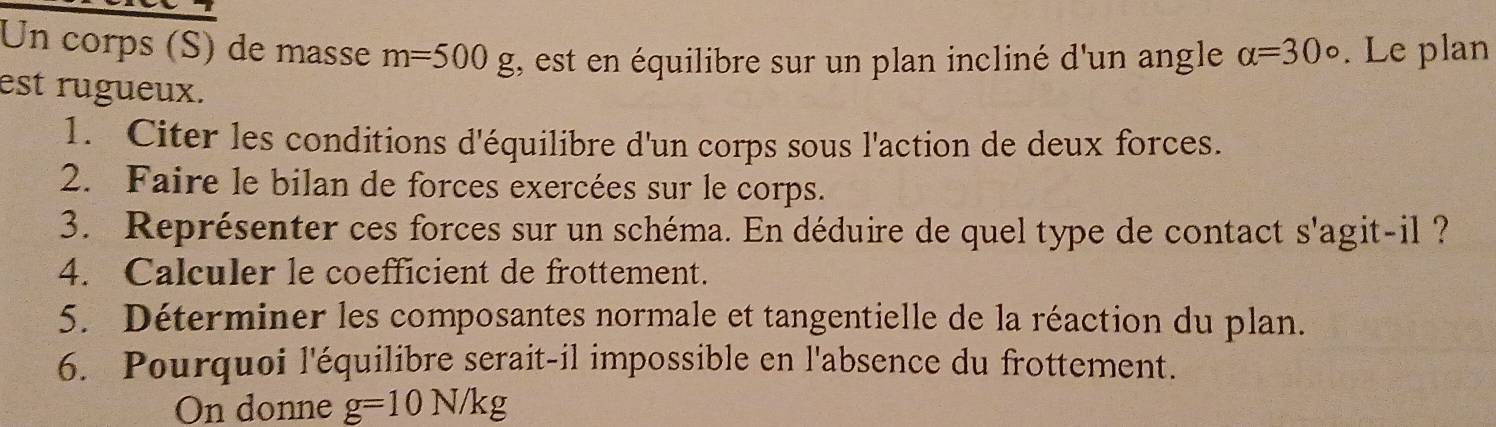 Un corps (S) de masse m=500g I, est en équilibre sur un plan incliné d'un angle alpha =30°. Le plan 
est rugueux. 
1. Citer les conditions d'équilibre d'un corps sous l'action de deux forces. 
2. Faire le bilan de forces exercées sur le corps. 
3. Représenter ces forces sur un schéma. En déduire de quel type de contact s'agit-il ? 
4. Calculer le coefficient de frottement. 
5. Déterminer les composantes normale et tangentielle de la réaction du plan. 
6. Pourquoi l'équilibre serait-il impossible en l'absence du frottement. 
On donne g=10N/kg