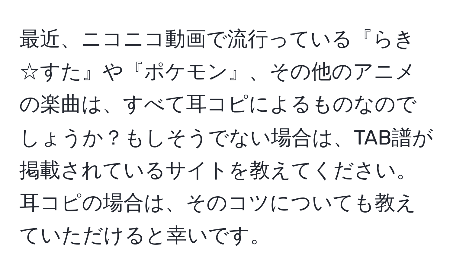 最近、ニコニコ動画で流行っている『らき☆すた』や『ポケモン』、その他のアニメの楽曲は、すべて耳コピによるものなのでしょうか？もしそうでない場合は、TAB譜が掲載されているサイトを教えてください。耳コピの場合は、そのコツについても教えていただけると幸いです。