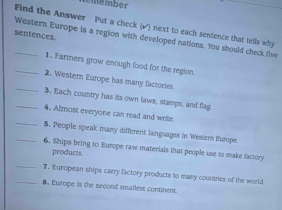 temember 
Find the Answer Put a check (✔) next to each sentence that tells why 
sentences. 
_Western Europe is a region with developed nations. You should check five 
_1. Farmers grow enough food for the region. 
_2. Western Europe has many factories. 
_3. Each country has its own laws, stamps, and flag. 
4. Almost everyone can read and write. 
_5. People speak many different languages in Western Europe. 
_6. Ships bring to Europe raw materials that people use to make factory 
products. 
_7. European ships carry factory products to many countries of the world. 
_8. Europe is the second smallest continent.