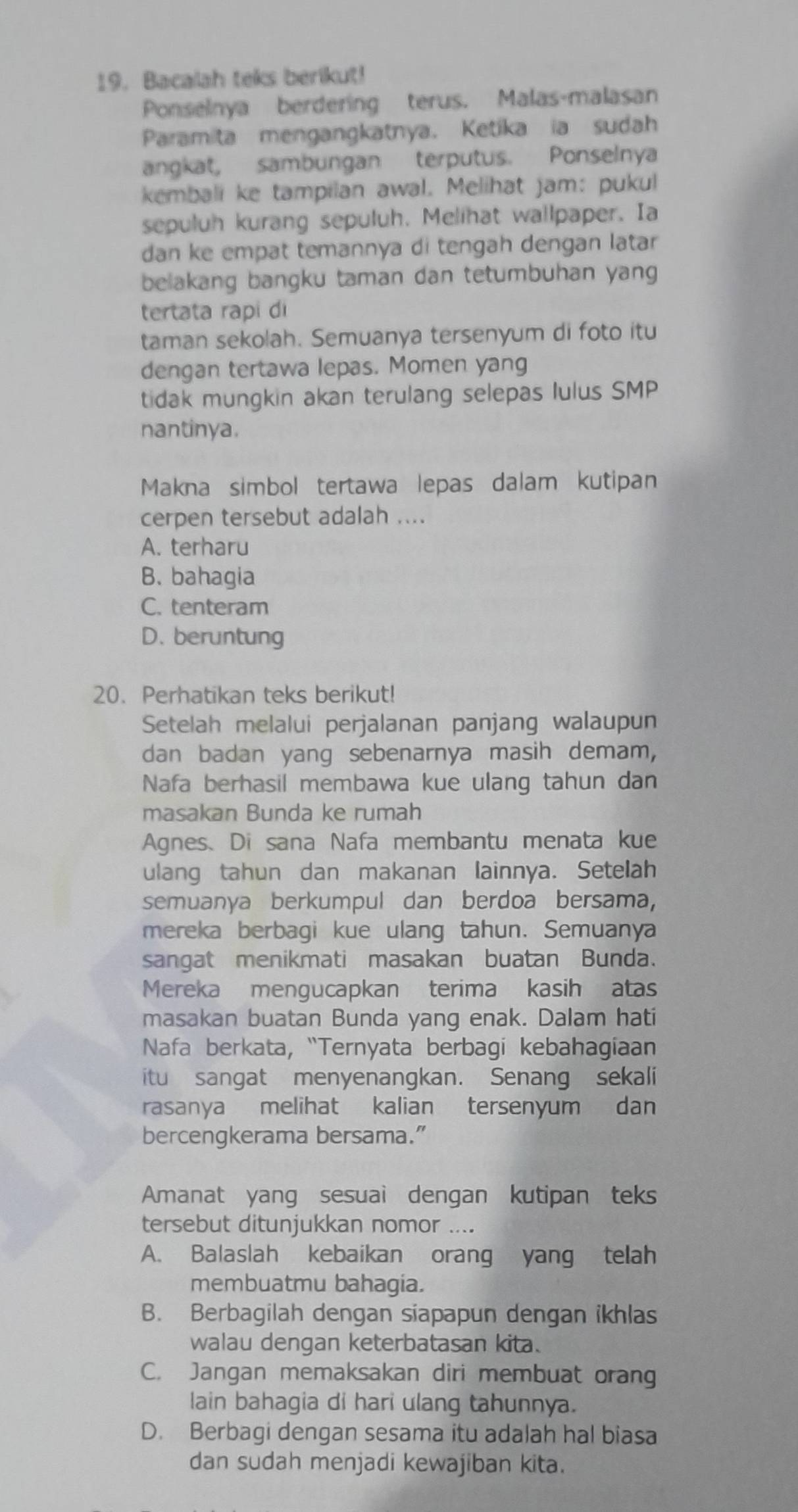 Bacalah teks berikut!
Ponselnya berdering terus. Malas-malasan
Paramita mengangkatnya. Ketika ia sudah
angkat, sambungan terputus. Ponselnya
kembali ke tampilan awal. Melihat jam: pukul
sepuluh kurang sepuluh. Melihat wallpaper. Ia
dan ke empat temannya di tengah dengan latar
belakang bangku taman dan tetumbuhan yang
tertata rapi di
taman sekolah. Semuanya tersenyum di foto itu
dengan tertawa lepas. Momen yang
tidak mungkin akan terulang selepas lulus SMP
nantinya.
Makna simbol tertawa lepas dalam kutipan
cerpen tersebut adalah ....
A. terharu
B. bahagia
C. tenteram
D. beruntung
20. Perhatikan teks berikut!
Setelah melalui perjalanan panjang walaupun
dan badan yang sebenarnya masih demam,
Nafa berhasil membawa kue ulang tahun dan
masakan Bunda ke rumah
Agnes、 Di sana Nafa membantu menata kue
ulang tahun dan makanan lainnya. Setelah
semuanya berkumpul dan berdoa bersama,
mereka berbagi kue ulang tahun. Semuanya
sangat menikmati masakan buatan Bunda.
Mereka mengucapkan terima kasih atas
masakan buatan Bunda yang enak. Dalam hati
Nafa berkata, “Ternyata berbagi kebahagiaan
itu sangat menyenangkan. Senang sekali
rasanya melihat kalian tersenyum dan
bercengkerama bersama.”
Amanat yang sesuai dengan kutipan teks
tersebut ditunjukkan nomor ....
A. Balaslah kebaikan orang yang telah
membuatmu bahagia.
B. Berbagilah dengan siapapun dengan ikhlas
walau dengan keterbatasan kita.
C. Jangan memaksakan diri membuat orang
lain bahagia di hari ulang tahunnya.
D. Berbagi dengan sesama itu adalah hal biasa
dan sudah menjadi kewajiban kita.