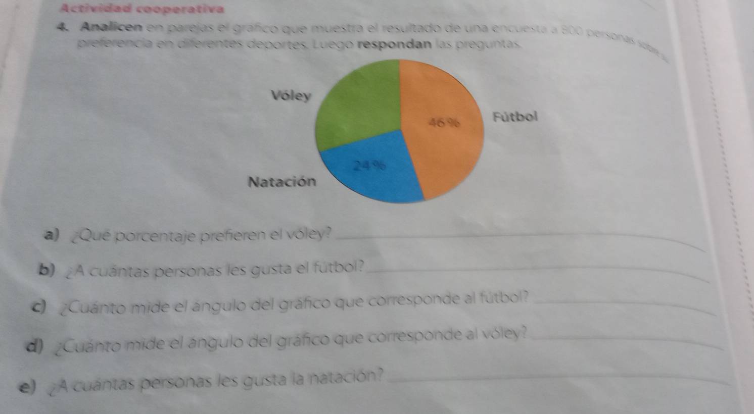 Actividad cooperativa 
4. Analicen en parejas el gráfico que muestra el resultado de una encuesta a 800 personas sobr 
preferencia en diferentes deportes. Luego respondan las preguntas. 
a) ¿Que porcentaje prefieren el vóley?_ 
b) ¿A cuántas personas les gusta el fútbol?_ 
Cuánto mide el ángulo del gráfico que corresponde al fútbol_ 
d ¿Cuánto mide el ángulo del gráfico que corresponde al vóley?_ 
) ¿A cuántas personas les gusta la natación?_